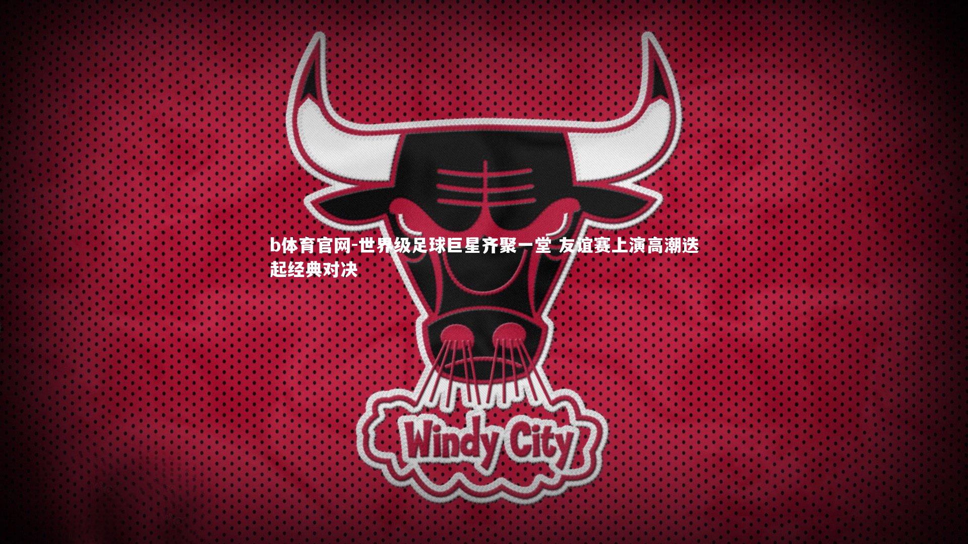 b体育官网-世界级足球巨星齐聚一堂 友谊赛上演高潮迭起经典对决